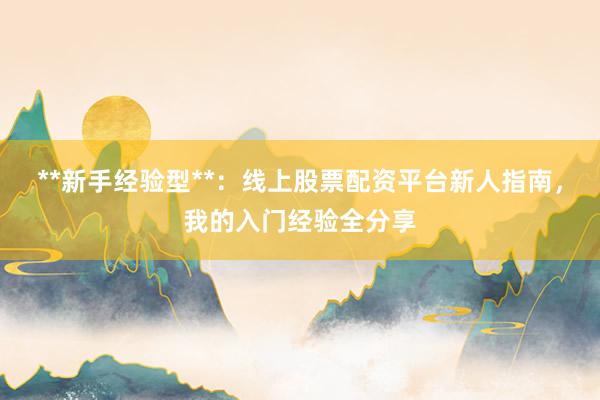 **新手经验型**：线上股票配资平台新人指南，我的入门经验全分享