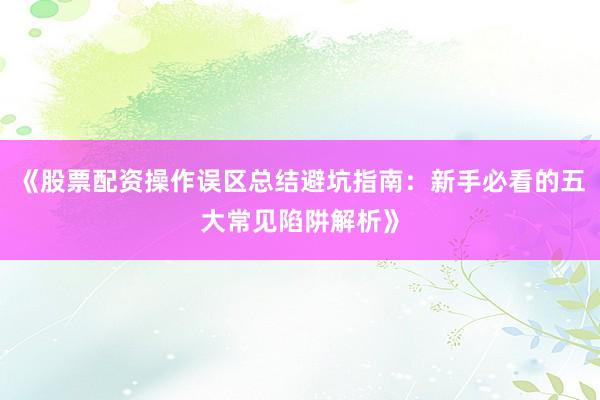 《股票配资操作误区总结避坑指南：新手必看的五大常见陷阱解析》
